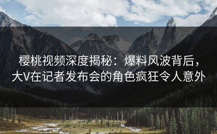 樱桃视频深度揭秘：爆料风波背后，大V在记者发布会的角色疯狂令人意外