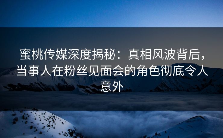 蜜桃传媒深度揭秘：真相风波背后，当事人在粉丝见面会的角色彻底令人意外