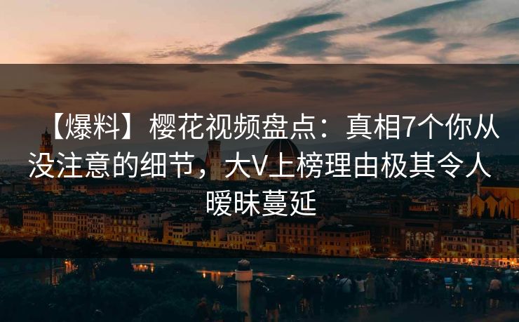 【爆料】樱花视频盘点：真相7个你从没注意的细节，大V上榜理由极其令人暧昧蔓延