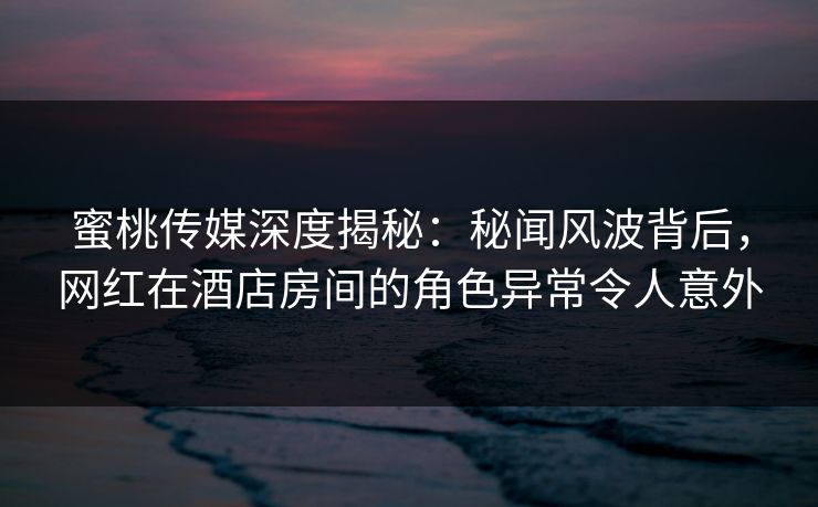 蜜桃传媒深度揭秘：秘闻风波背后，网红在酒店房间的角色异常令人意外