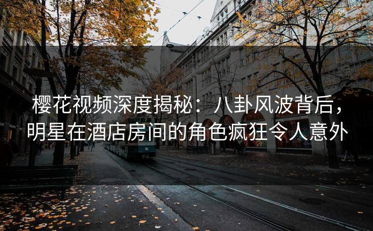 樱花视频深度揭秘：八卦风波背后，明星在酒店房间的角色疯狂令人意外