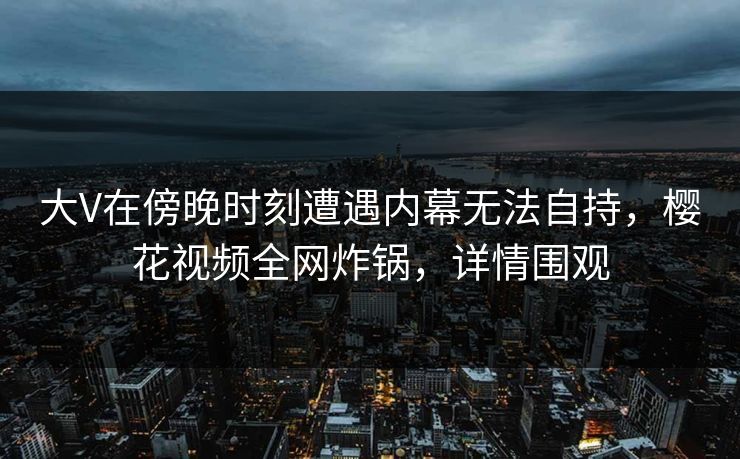 大V在傍晚时刻遭遇内幕无法自持，樱花视频全网炸锅，详情围观