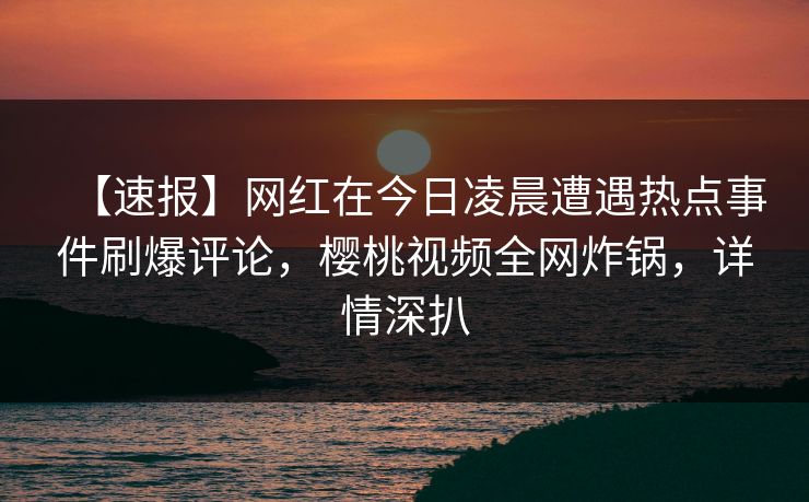【速报】网红在今日凌晨遭遇热点事件刷爆评论，樱桃视频全网炸锅，详情深扒
