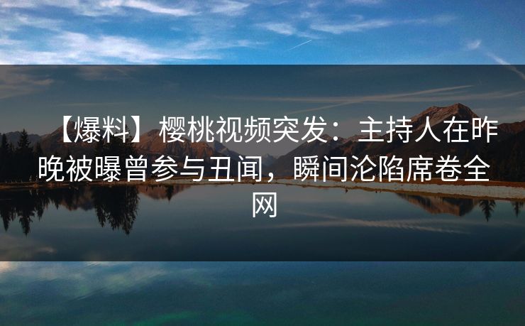 【爆料】樱桃视频突发：主持人在昨晚被曝曾参与丑闻，瞬间沦陷席卷全网