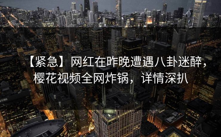 【紧急】网红在昨晚遭遇八卦迷醉，樱花视频全网炸锅，详情深扒