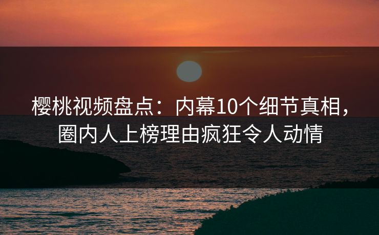 樱桃视频盘点：内幕10个细节真相，圈内人上榜理由疯狂令人动情