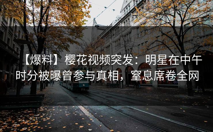 【爆料】樱花视频突发：明星在中午时分被曝曾参与真相，窒息席卷全网