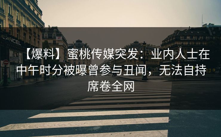 【爆料】蜜桃传媒突发：业内人士在中午时分被曝曾参与丑闻，无法自持席卷全网