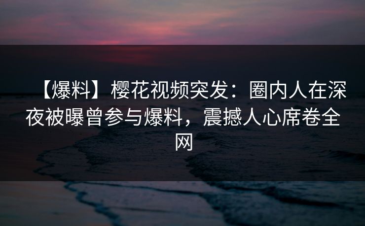 【爆料】樱花视频突发：圈内人在深夜被曝曾参与爆料，震撼人心席卷全网