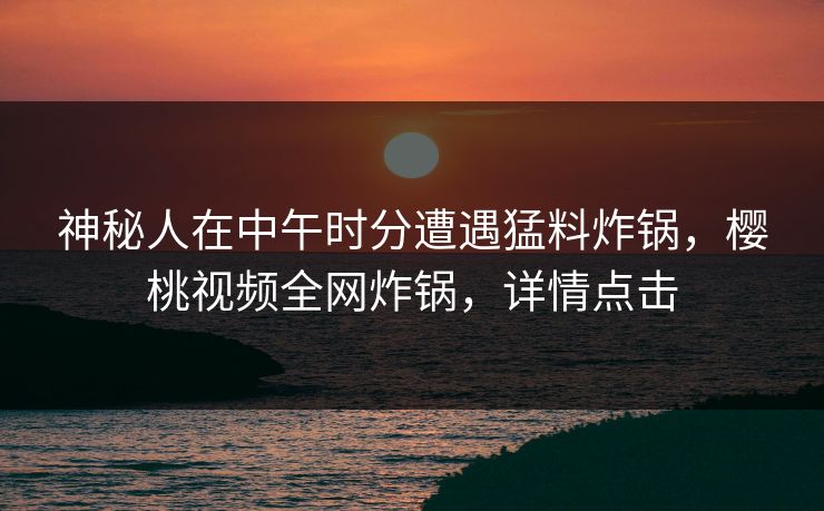 神秘人在中午时分遭遇猛料炸锅，樱桃视频全网炸锅，详情点击