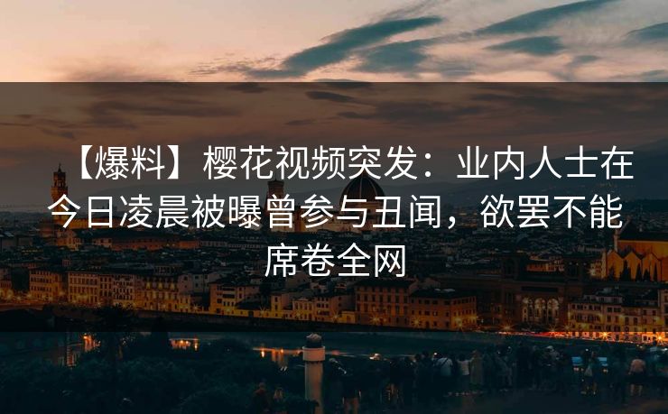 【爆料】樱花视频突发：业内人士在今日凌晨被曝曾参与丑闻，欲罢不能席卷全网