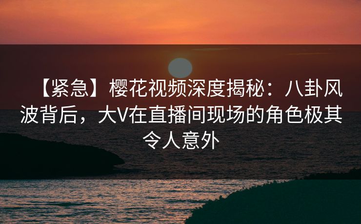 【紧急】樱花视频深度揭秘:八卦风波背后,大V在直播间现场的角色极其令人意外 【紧急】樱花视频深度揭秘:八卦风波背后,大V在直播间现场的角色极其令人意外