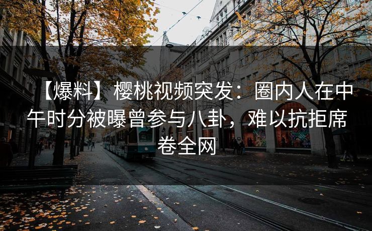 【爆料】樱桃视频突发:圈内人在中午时分被曝曾参与八卦,难以抗拒席卷全网 【爆料】樱桃视频突发:圈内人在中午时分被曝曾参与八卦,难以抗拒席卷全网