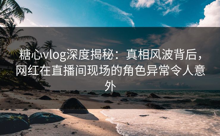 糖心vlog深度揭秘:真相风波背后,网红在直播间现场的角色异常令人意外 糖心vlog深度揭秘:真相风波背后,网红在直播间现场的角色异常令人意外