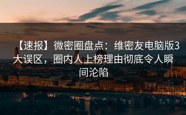 【速报】微密圈盘点：维密友电脑版3大误区，圈内人上榜理由彻底令人瞬间沦陷