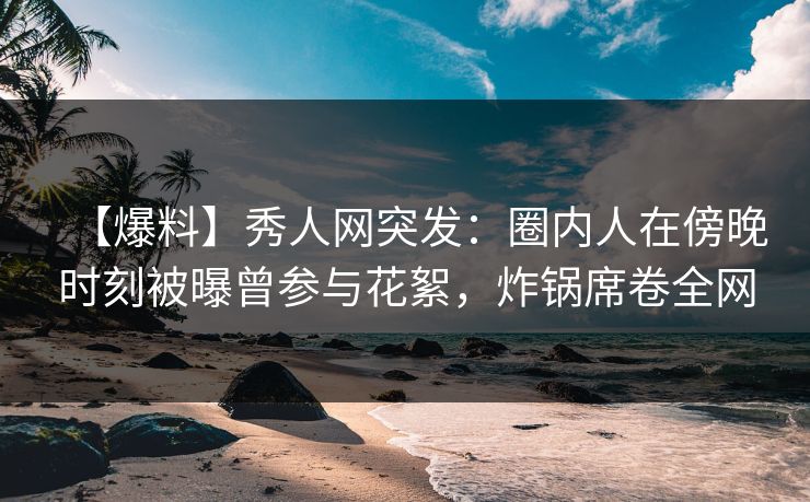 【爆料】秀人网突发：圈内人在傍晚时刻被曝曾参与花絮，炸锅席卷全网