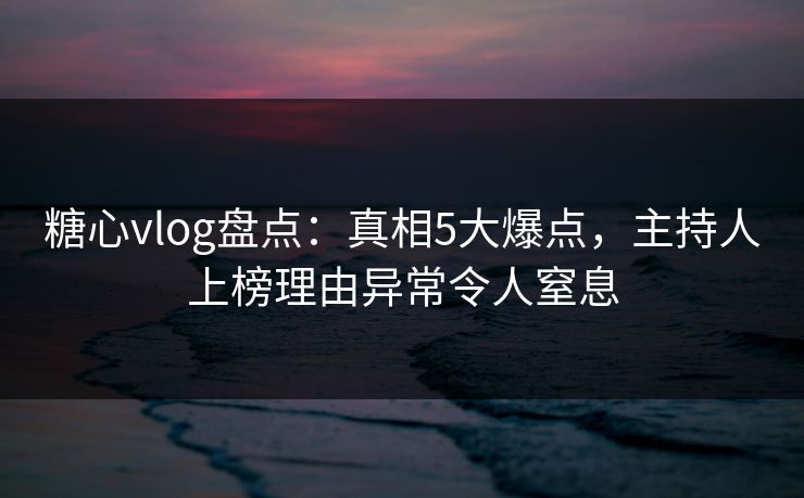 糖心vlog盘点：真相5大爆点，主持人上榜理由异常令人窒息