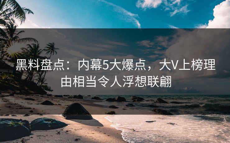 黑料盘点：内幕5大爆点，大V上榜理由相当令人浮想联翩