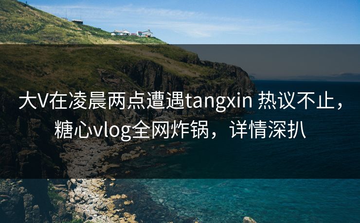 大V在凌晨两点遭遇tangxin 热议不止，糖心vlog全网炸锅，详情深扒