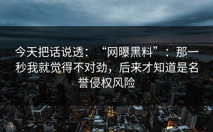 今天把话说透：“网曝黑料”：那一秒我就觉得不对劲，后来才知道是名誉侵权风险