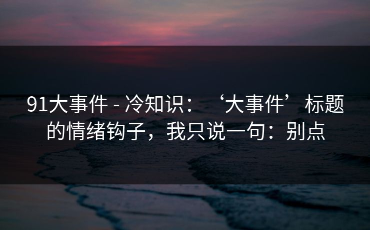 91大事件 - 冷知识：‘大事件’标题的情绪钩子，我只说一句：别点