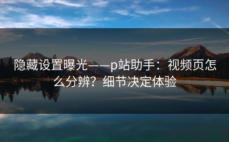 隐藏设置曝光——p站助手：视频页怎么分辨？细节决定体验